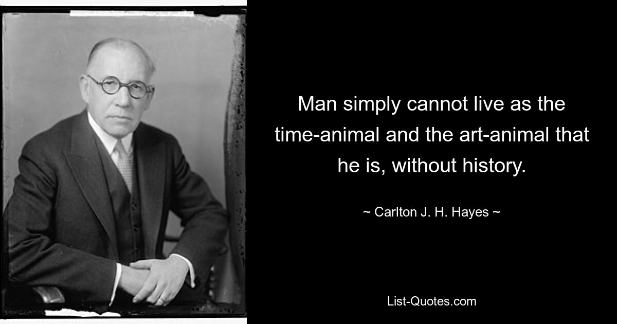 Man simply cannot live as the time-animal and the art-animal that he is, without history. — © Carlton J. H. Hayes