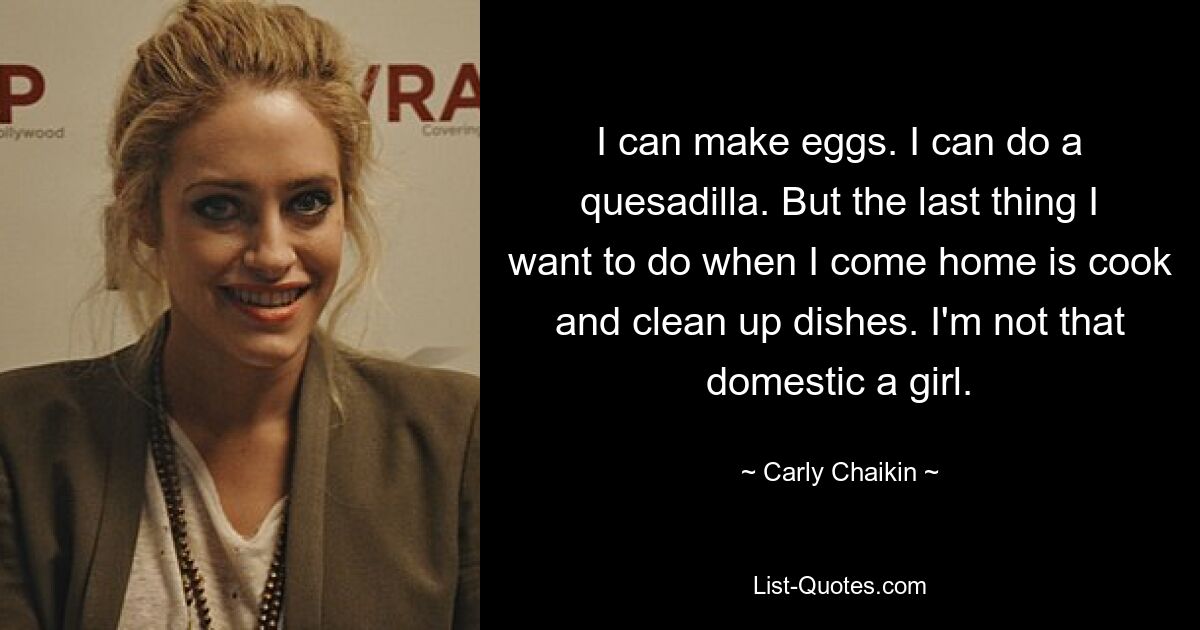 Ich kann Eier machen. Ich kann eine Quesadilla machen. Aber das Letzte, was ich tun möchte, wenn ich nach Hause komme, ist kochen und das Geschirr abräumen. Ich bin kein so häusliches Mädchen. — © Carly Chaikin