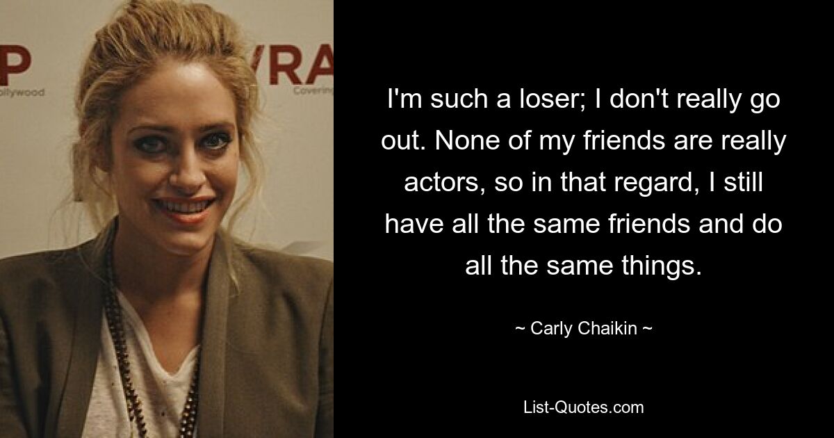 I'm such a loser; I don't really go out. None of my friends are really actors, so in that regard, I still have all the same friends and do all the same things. — © Carly Chaikin