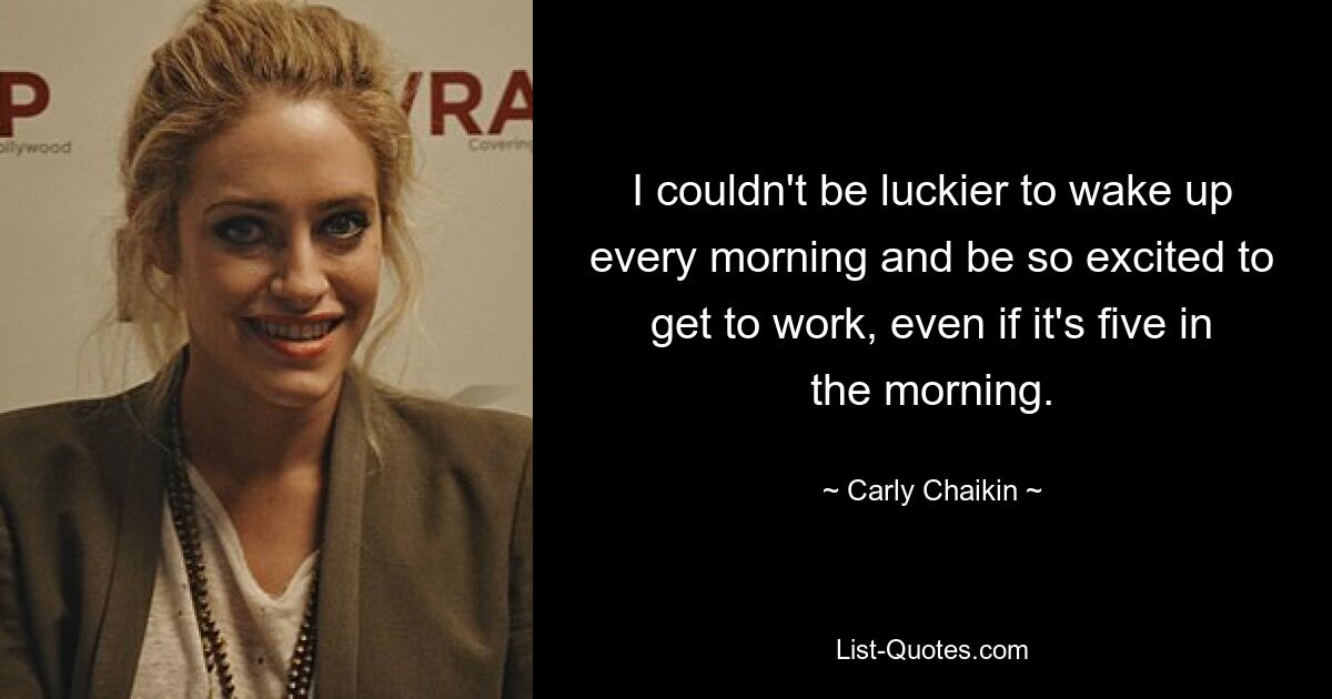 I couldn't be luckier to wake up every morning and be so excited to get to work, even if it's five in the morning. — © Carly Chaikin