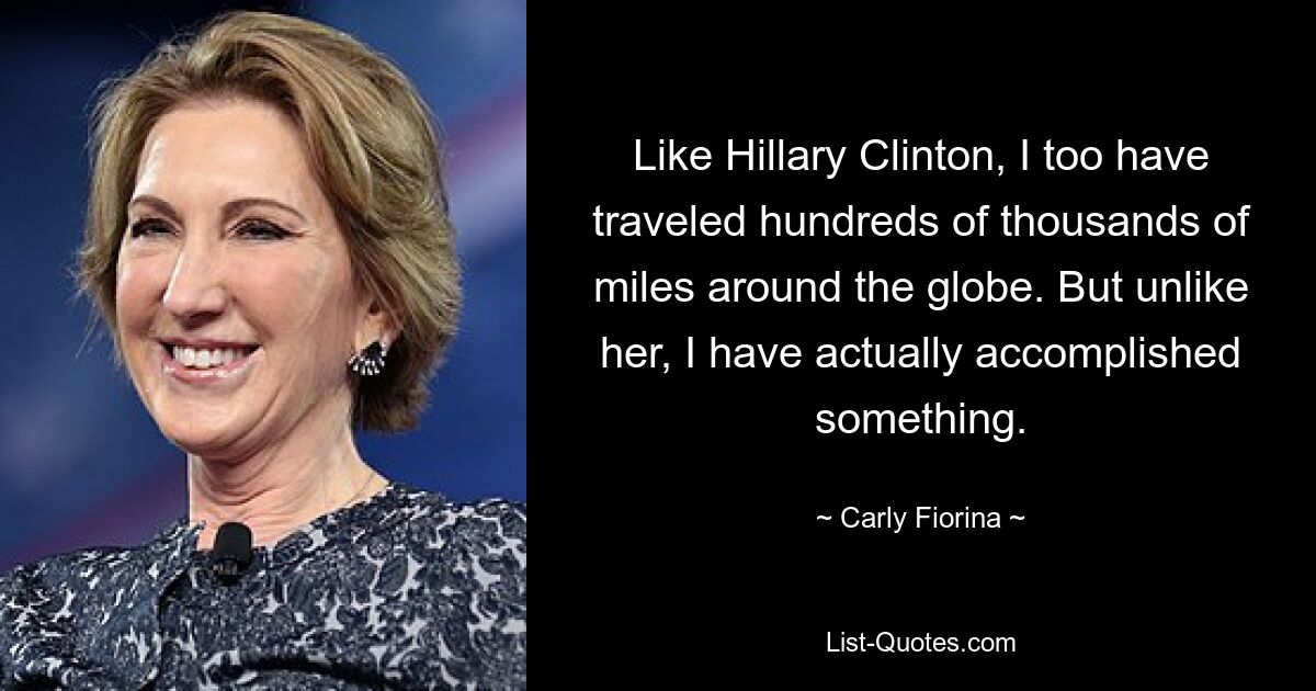 Like Hillary Clinton, I too have traveled hundreds of thousands of miles around the globe. But unlike her, I have actually accomplished something. — © Carly Fiorina