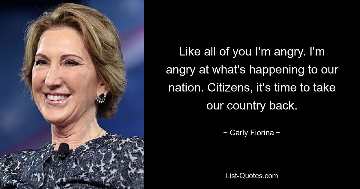 Like all of you I'm angry. I'm angry at what's happening to our nation. Citizens, it's time to take our country back. — © Carly Fiorina