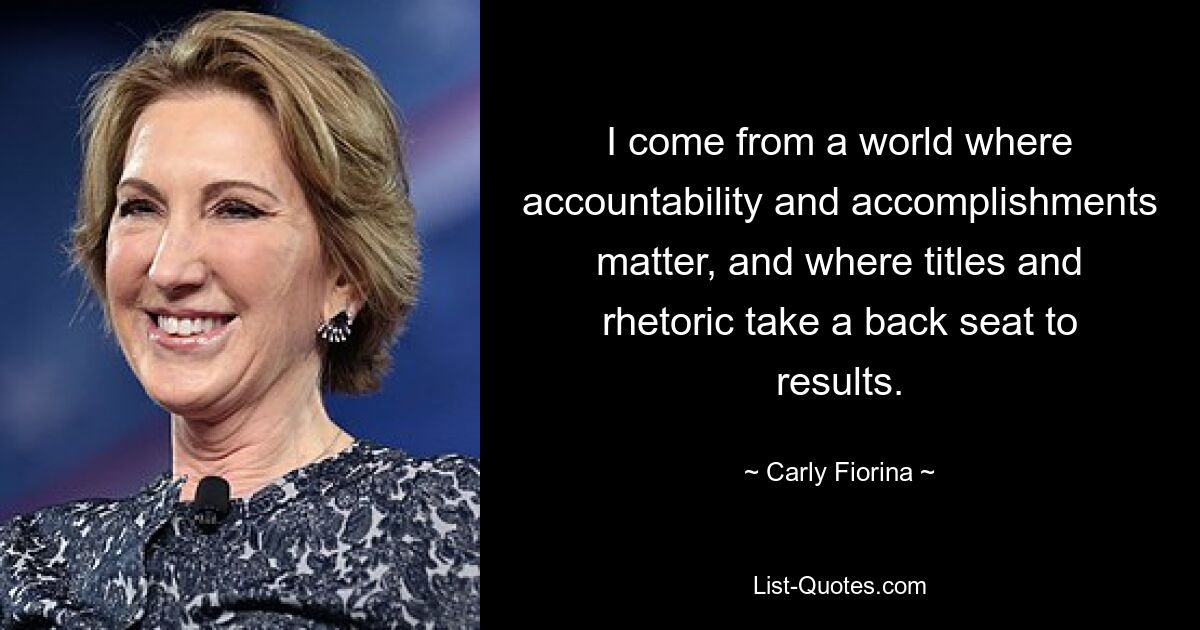 I come from a world where accountability and accomplishments matter, and where titles and rhetoric take a back seat to results. — © Carly Fiorina