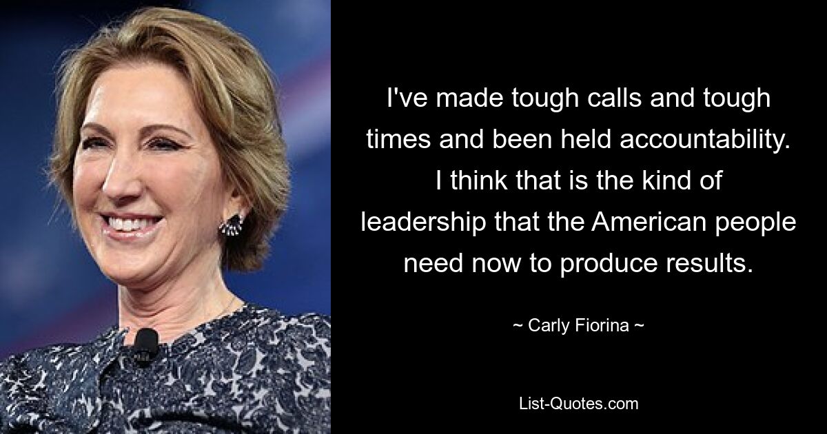 I've made tough calls and tough times and been held accountability. I think that is the kind of leadership that the American people need now to produce results. — © Carly Fiorina