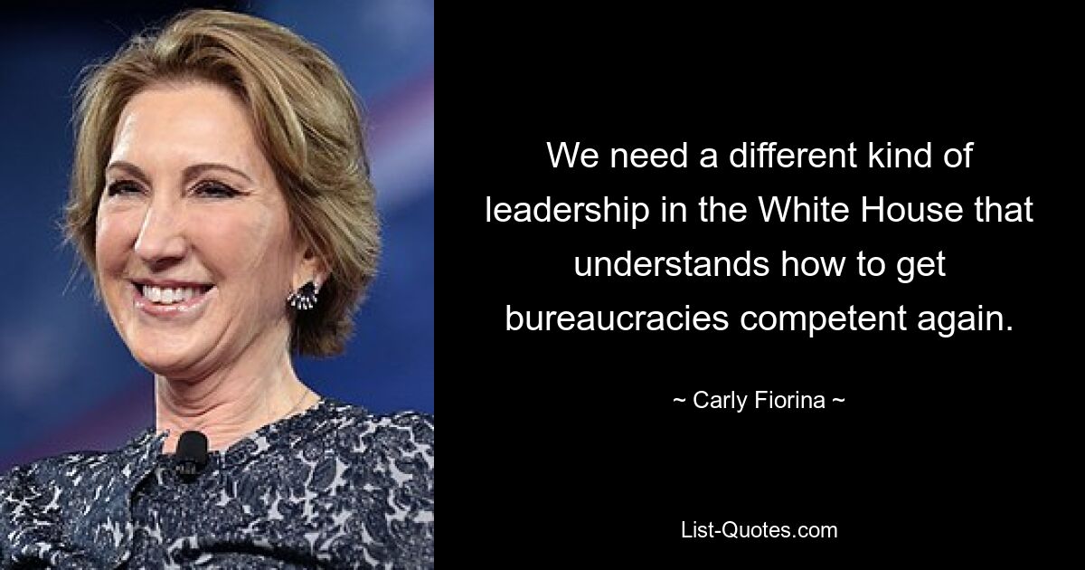 We need a different kind of leadership in the White House that understands how to get bureaucracies competent again. — © Carly Fiorina