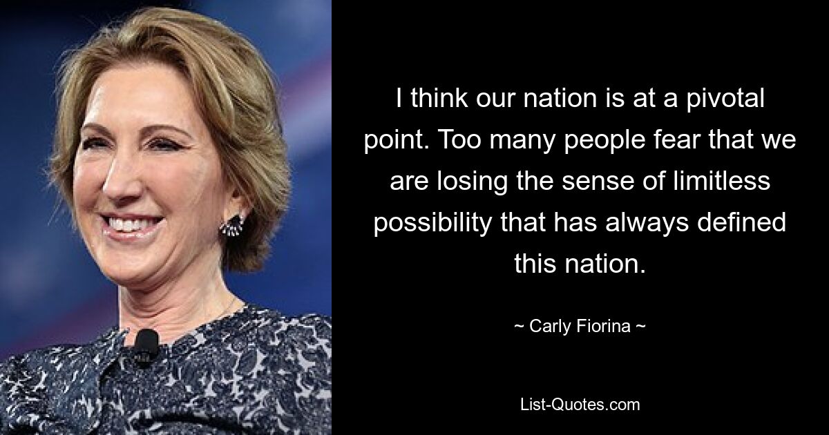 I think our nation is at a pivotal point. Too many people fear that we are losing the sense of limitless possibility that has always defined this nation. — © Carly Fiorina