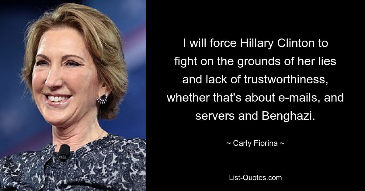 I will force Hillary Clinton to fight on the grounds of her lies and lack of trustworthiness, whether that's about e-mails, and servers and Benghazi. — © Carly Fiorina