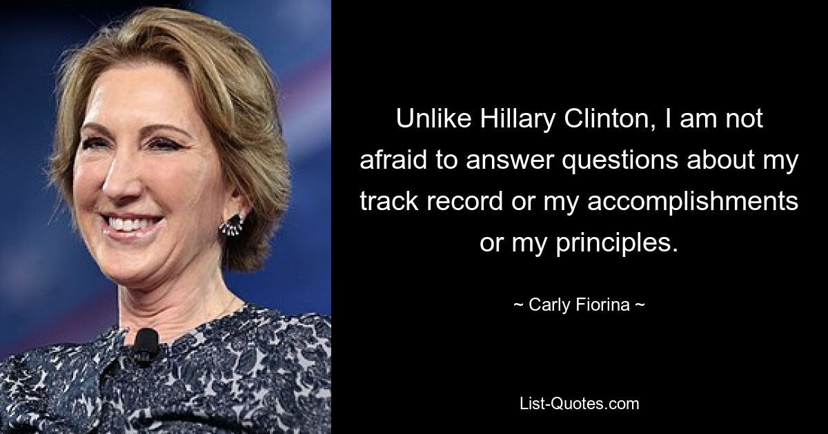 Unlike Hillary Clinton, I am not afraid to answer questions about my track record or my accomplishments or my principles. — © Carly Fiorina