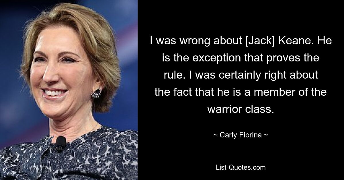 I was wrong about [Jack] Keane. He is the exception that proves the rule. I was certainly right about the fact that he is a member of the warrior class. — © Carly Fiorina