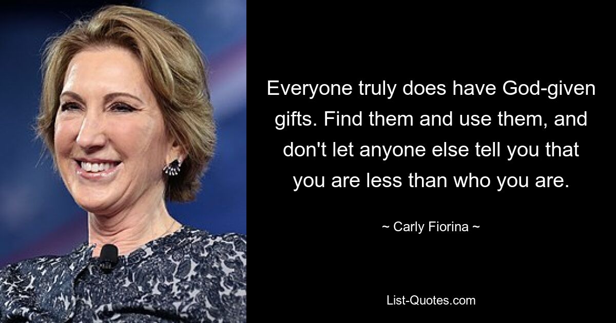 Everyone truly does have God-given gifts. Find them and use them, and don't let anyone else tell you that you are less than who you are. — © Carly Fiorina