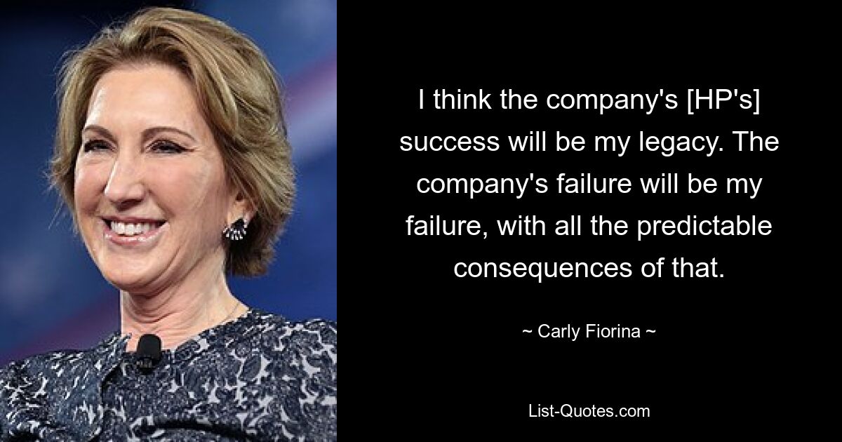 I think the company's [HP's] success will be my legacy. The company's failure will be my failure, with all the predictable consequences of that. — © Carly Fiorina