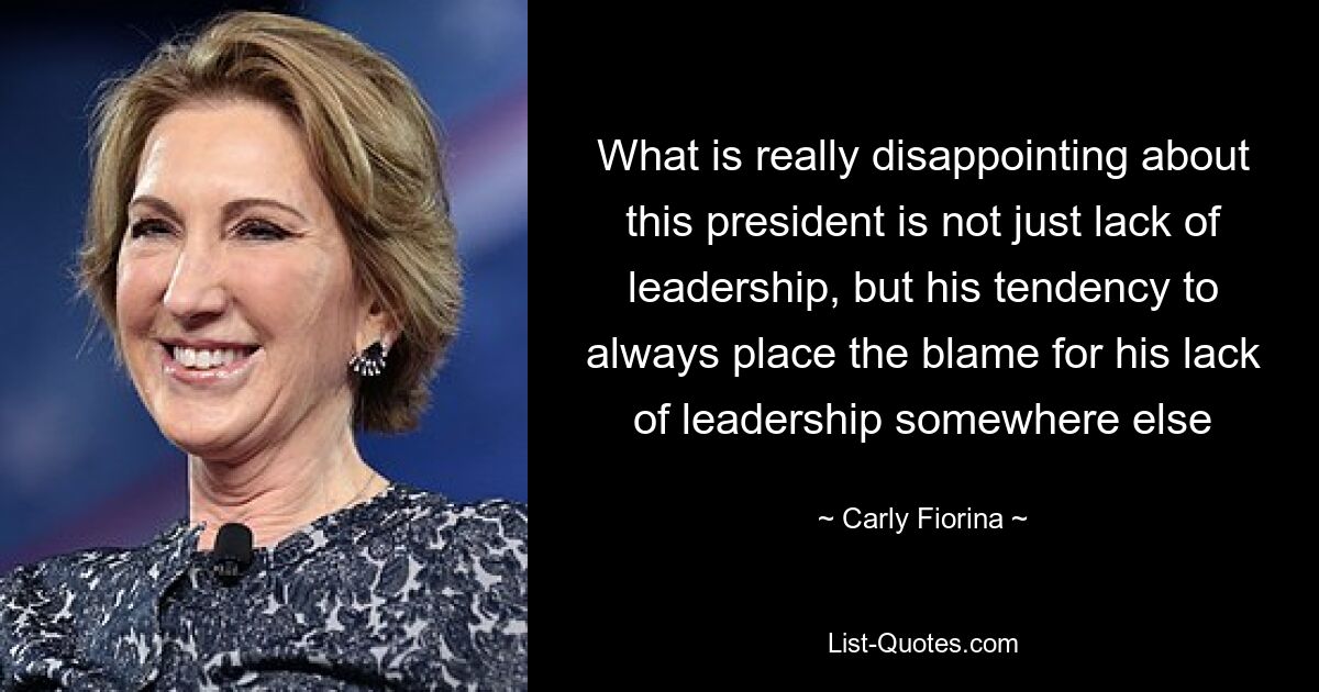 What is really disappointing about this president is not just lack of leadership, but his tendency to always place the blame for his lack of leadership somewhere else — © Carly Fiorina