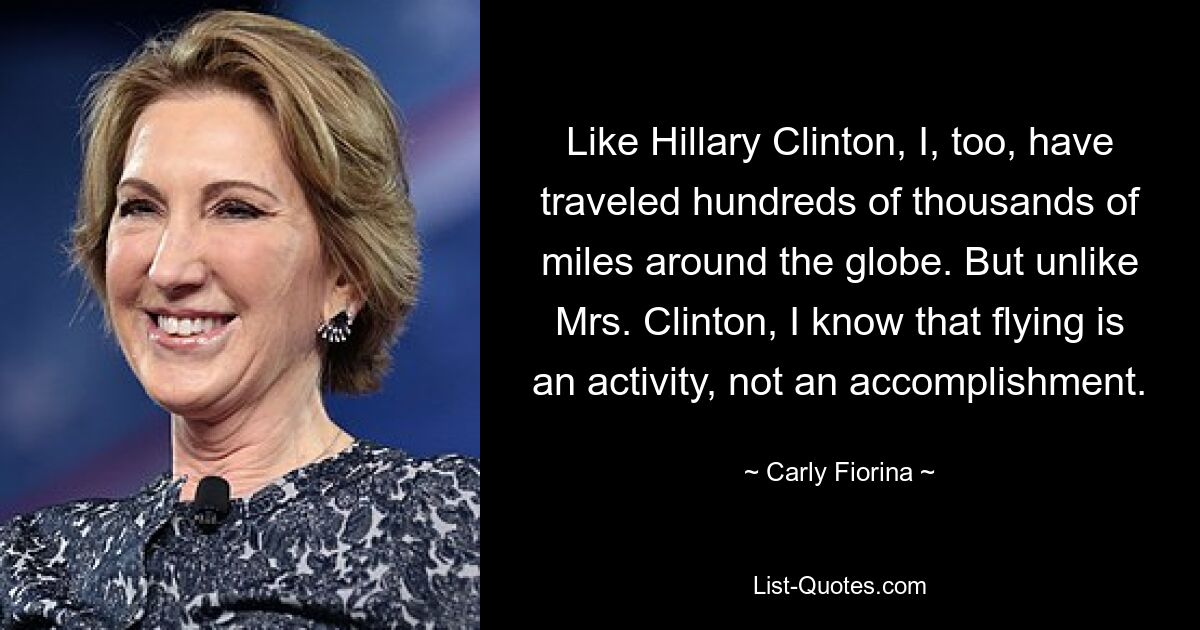 Like Hillary Clinton, I, too, have traveled hundreds of thousands of miles around the globe. But unlike Mrs. Clinton, I know that flying is an activity, not an accomplishment. — © Carly Fiorina