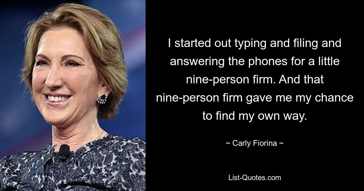 I started out typing and filing and answering the phones for a little nine-person firm. And that nine-person firm gave me my chance to find my own way. — © Carly Fiorina