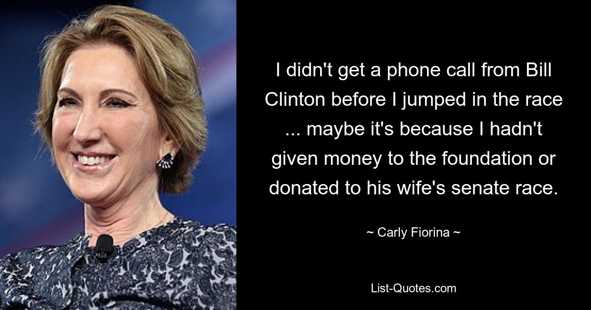 I didn't get a phone call from Bill Clinton before I jumped in the race ... maybe it's because I hadn't given money to the foundation or donated to his wife's senate race. — © Carly Fiorina