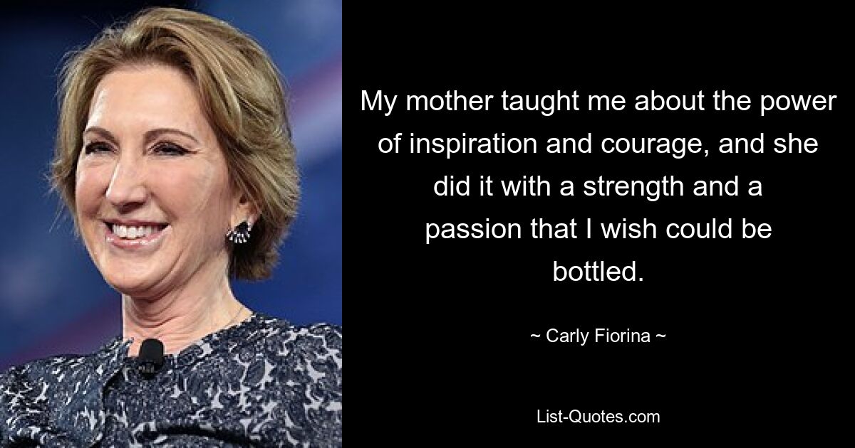 My mother taught me about the power of inspiration and courage, and she did it with a strength and a passion that I wish could be bottled. — © Carly Fiorina