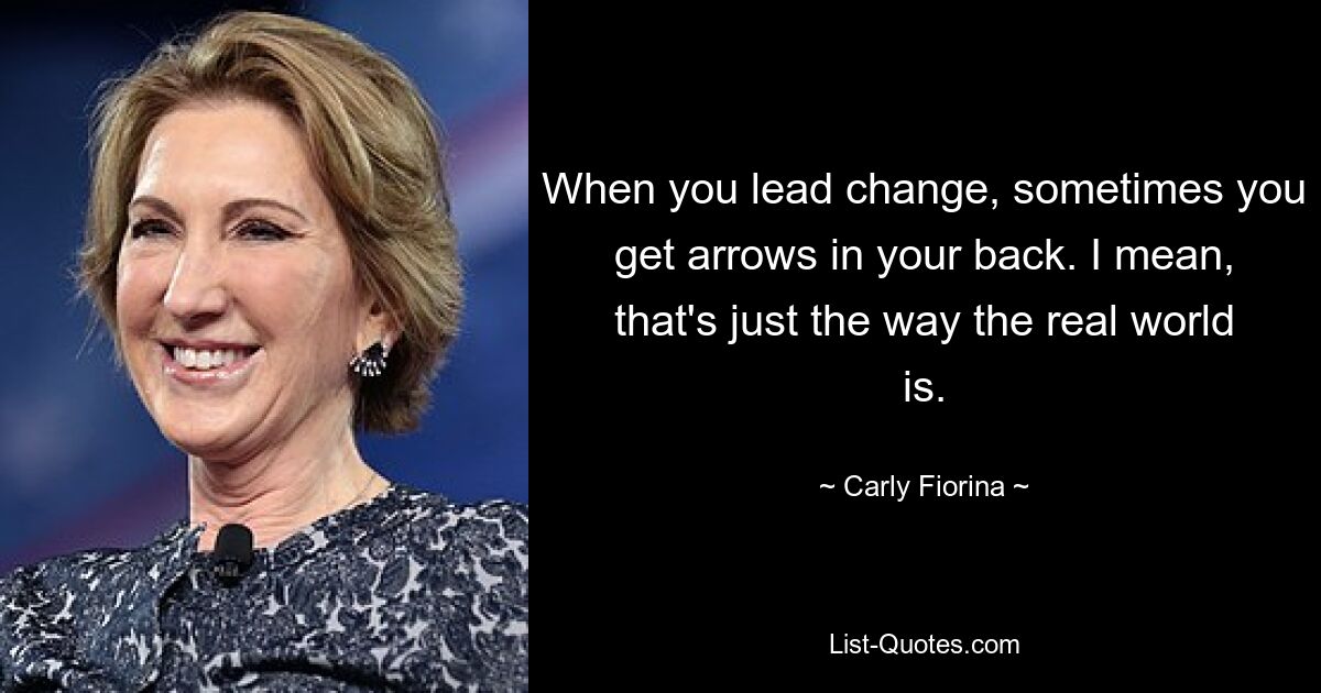 When you lead change, sometimes you get arrows in your back. I mean, that's just the way the real world is. — © Carly Fiorina