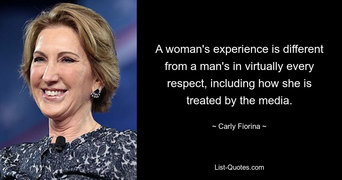 A woman's experience is different from a man's in virtually every respect, including how she is treated by the media. — © Carly Fiorina