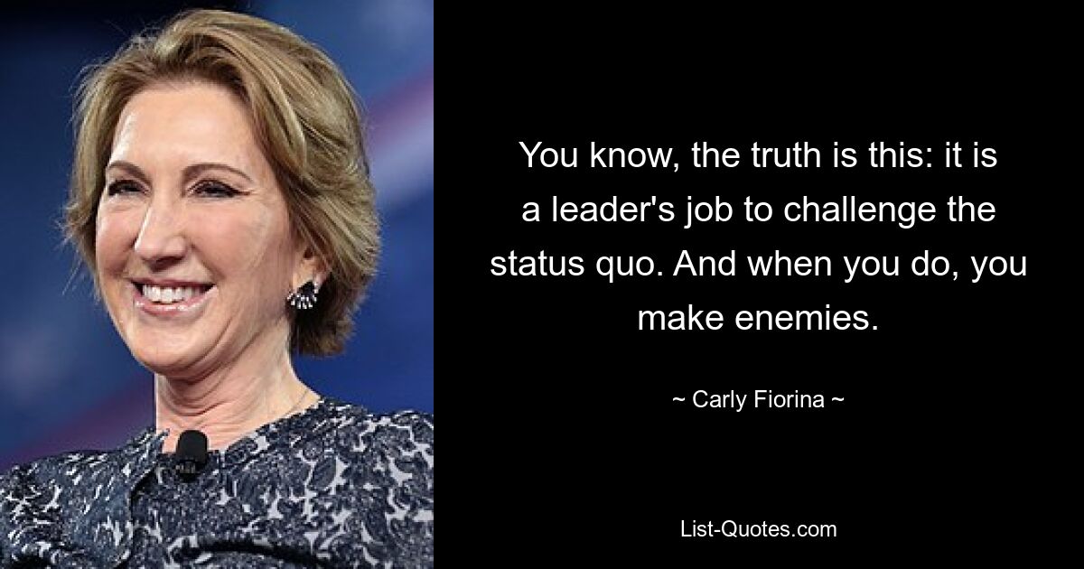 You know, the truth is this: it is a leader's job to challenge the status quo. And when you do, you make enemies. — © Carly Fiorina