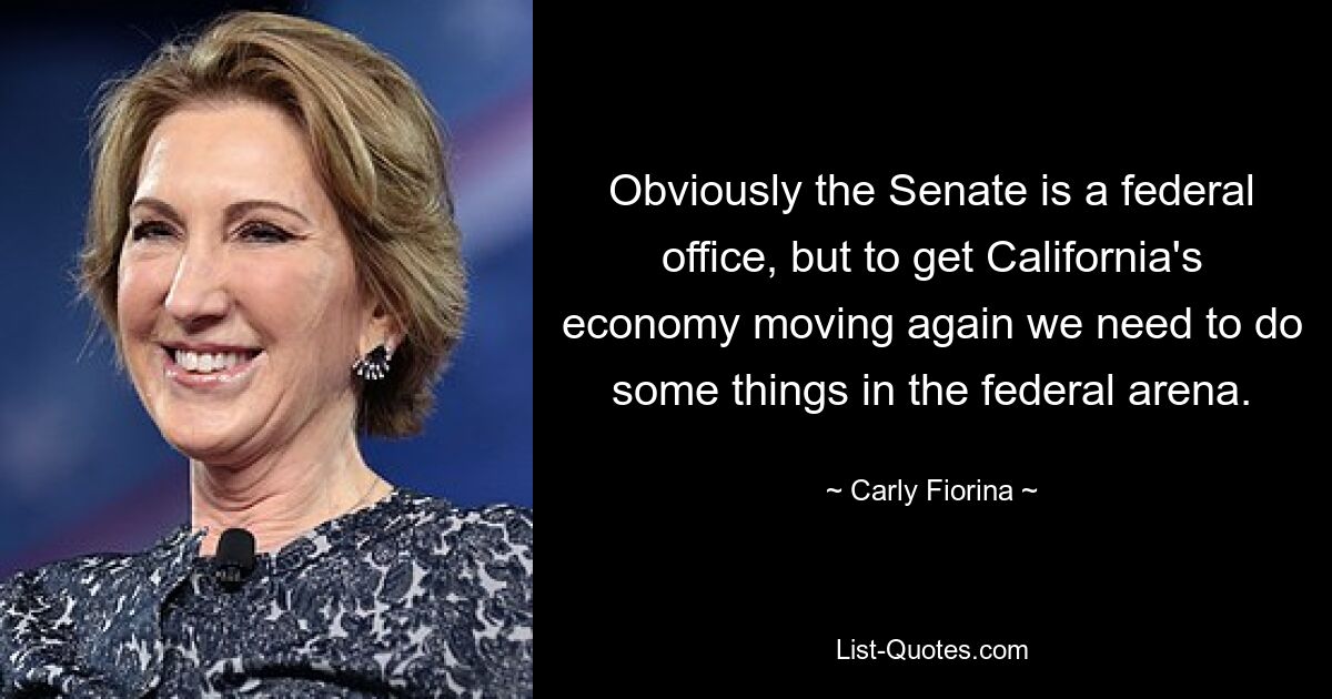 Obviously the Senate is a federal office, but to get California's economy moving again we need to do some things in the federal arena. — © Carly Fiorina