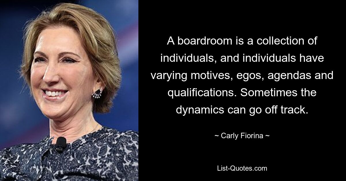 A boardroom is a collection of individuals, and individuals have varying motives, egos, agendas and qualifications. Sometimes the dynamics can go off track. — © Carly Fiorina