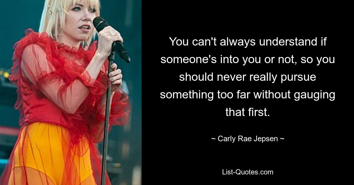 You can't always understand if someone's into you or not, so you should never really pursue something too far without gauging that first. — © Carly Rae Jepsen