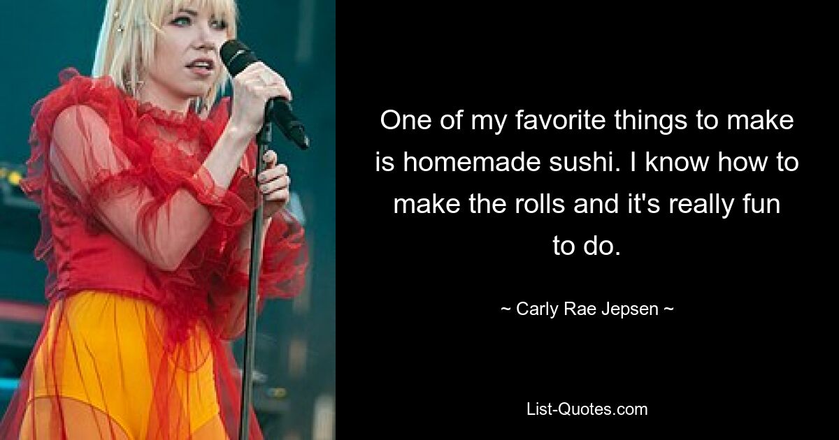 One of my favorite things to make is homemade sushi. I know how to make the rolls and it's really fun to do. — © Carly Rae Jepsen