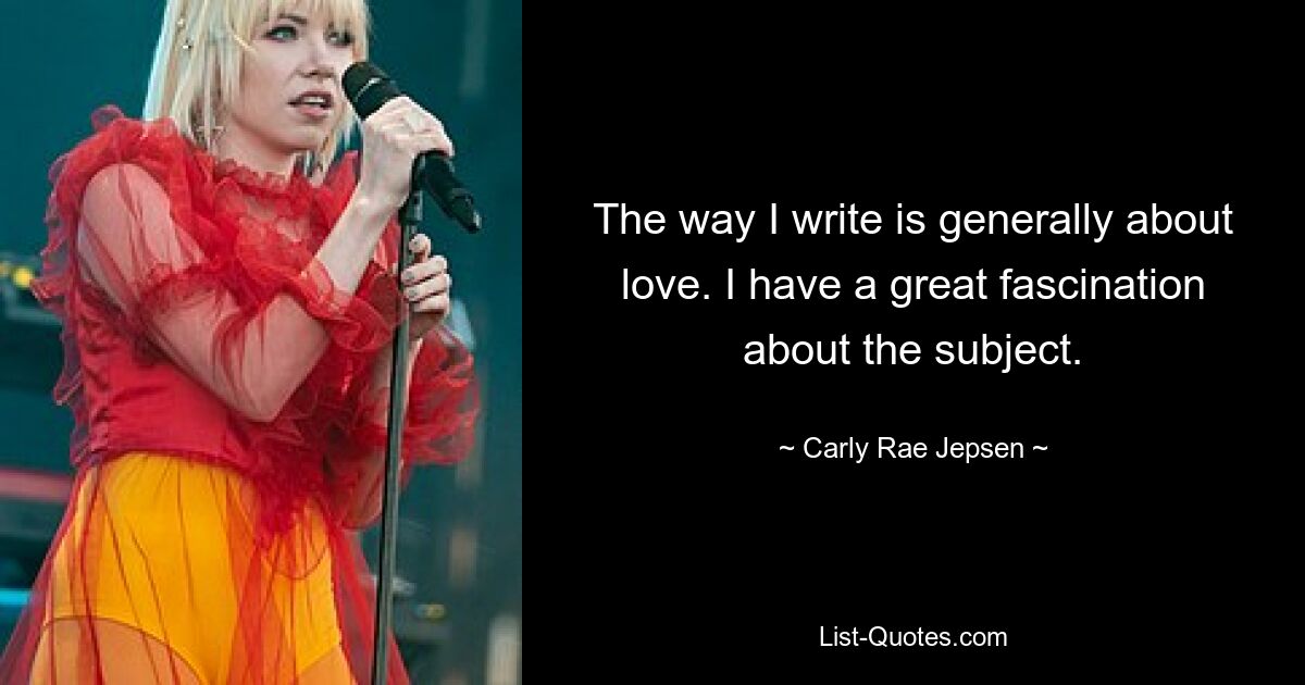 The way I write is generally about love. I have a great fascination about the subject. — © Carly Rae Jepsen