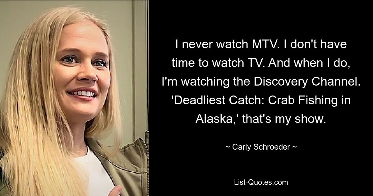 I never watch MTV. I don't have time to watch TV. And when I do, I'm watching the Discovery Channel. 'Deadliest Catch: Crab Fishing in Alaska,' that's my show. — © Carly Schroeder