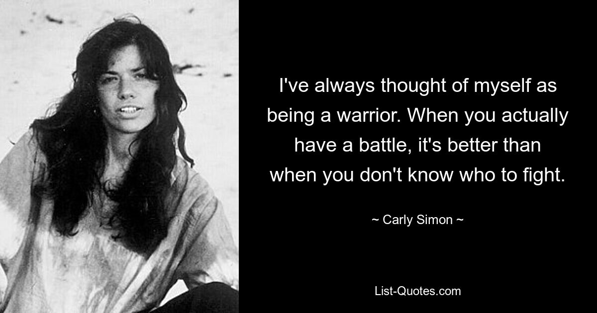 I've always thought of myself as being a warrior. When you actually have a battle, it's better than when you don't know who to fight. — © Carly Simon