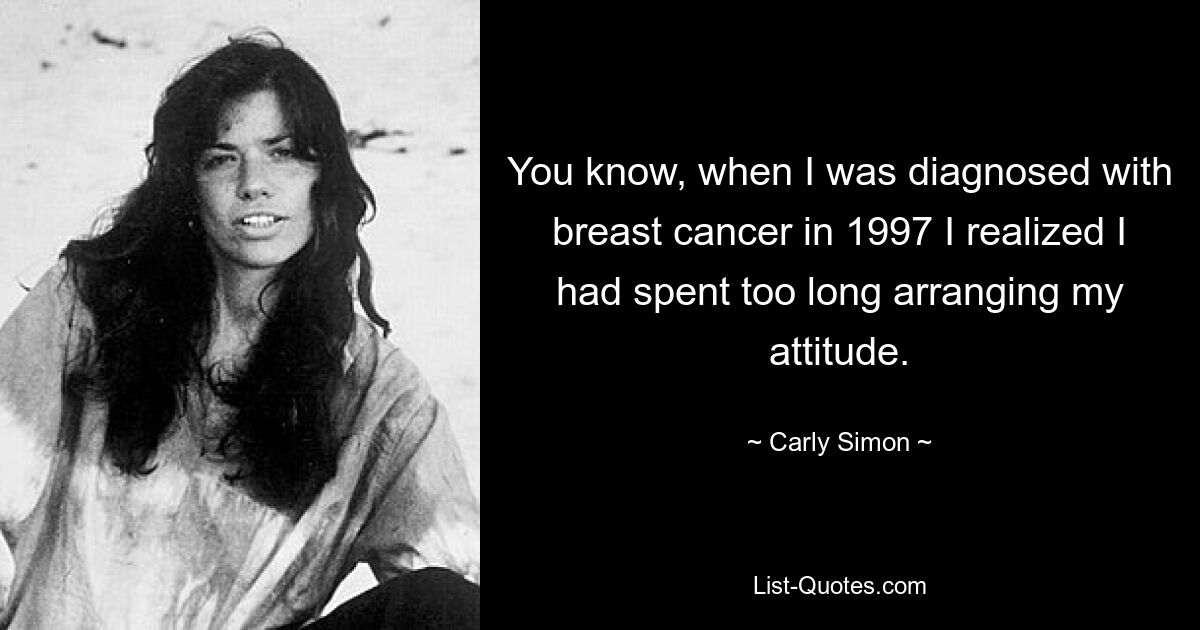 You know, when I was diagnosed with breast cancer in 1997 I realized I had spent too long arranging my attitude. — © Carly Simon