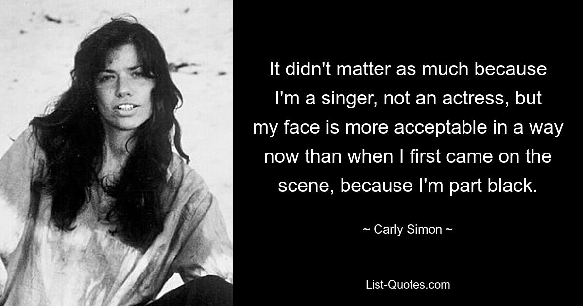 It didn't matter as much because I'm a singer, not an actress, but my face is more acceptable in a way now than when I first came on the scene, because I'm part black. — © Carly Simon