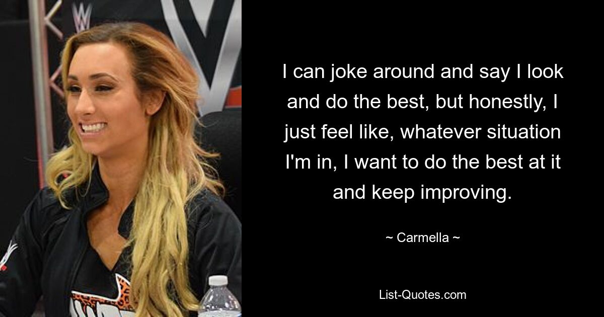 I can joke around and say I look and do the best, but honestly, I just feel like, whatever situation I'm in, I want to do the best at it and keep improving. — © Carmella