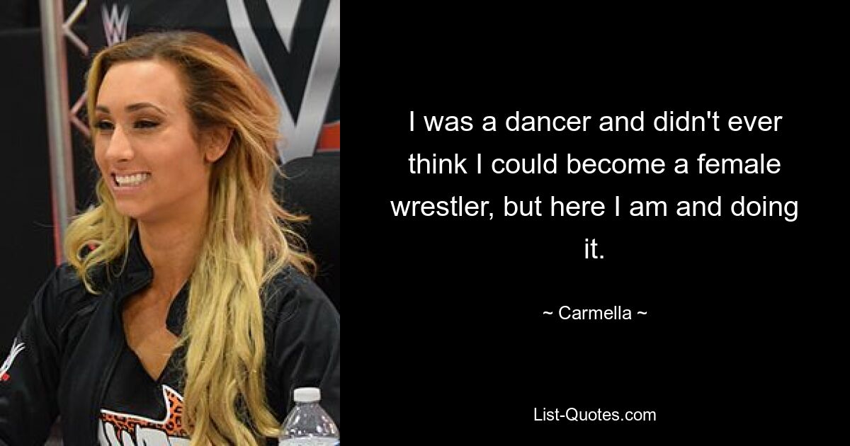 I was a dancer and didn't ever think I could become a female wrestler, but here I am and doing it. — © Carmella