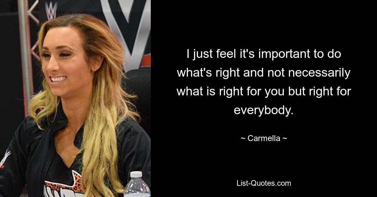 I just feel it's important to do what's right and not necessarily what is right for you but right for everybody. — © Carmella