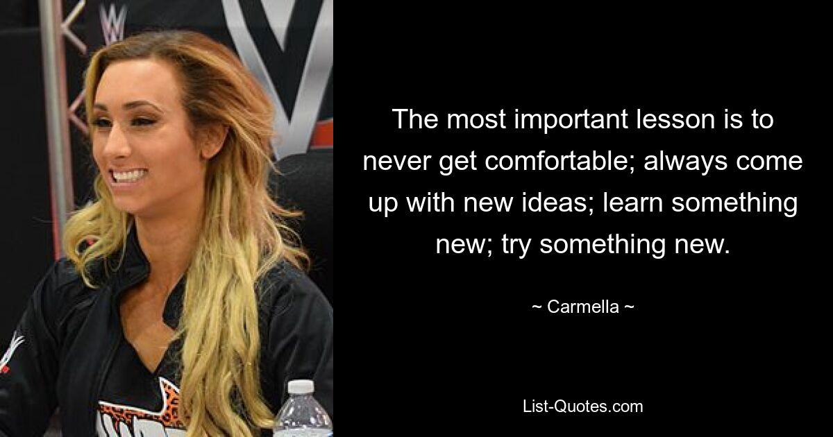 The most important lesson is to never get comfortable; always come up with new ideas; learn something new; try something new. — © Carmella