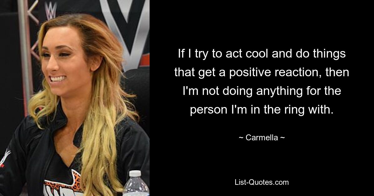 If I try to act cool and do things that get a positive reaction, then I'm not doing anything for the person I'm in the ring with. — © Carmella