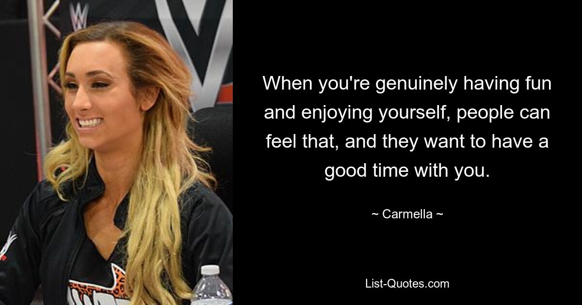 When you're genuinely having fun and enjoying yourself, people can feel that, and they want to have a good time with you. — © Carmella