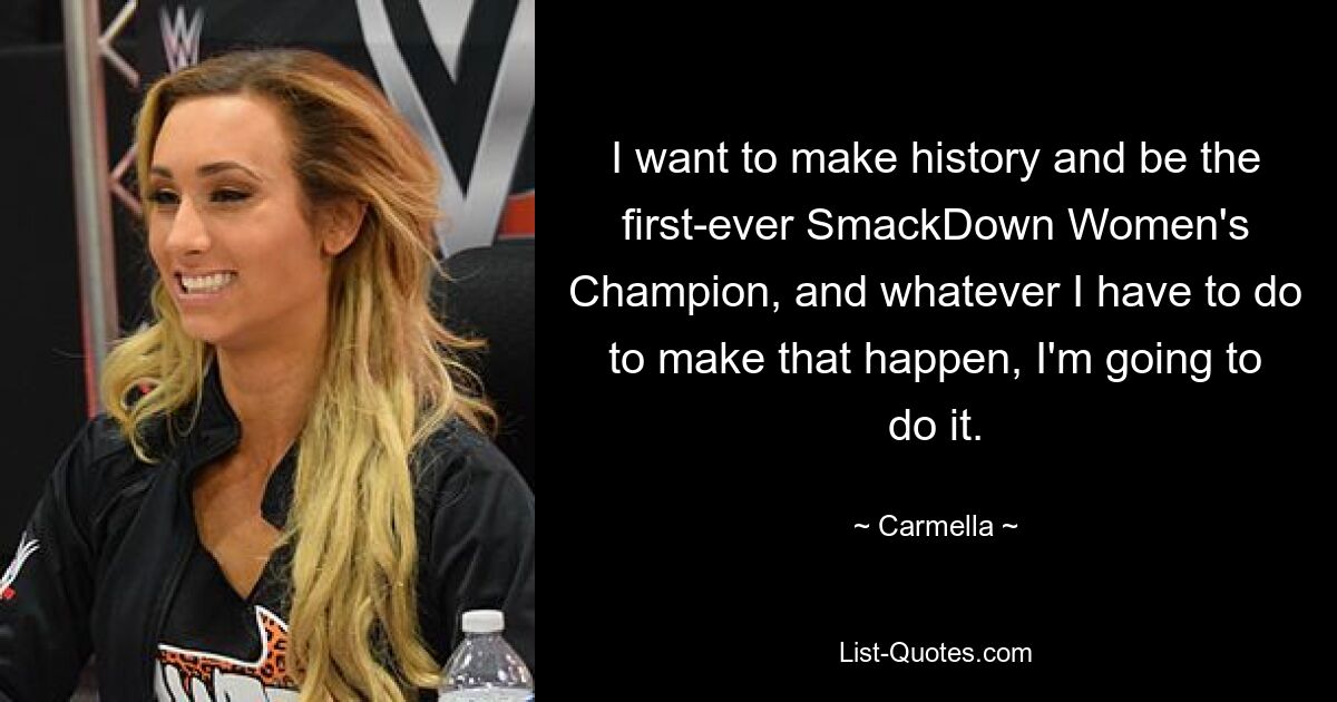 I want to make history and be the first-ever SmackDown Women's Champion, and whatever I have to do to make that happen, I'm going to do it. — © Carmella