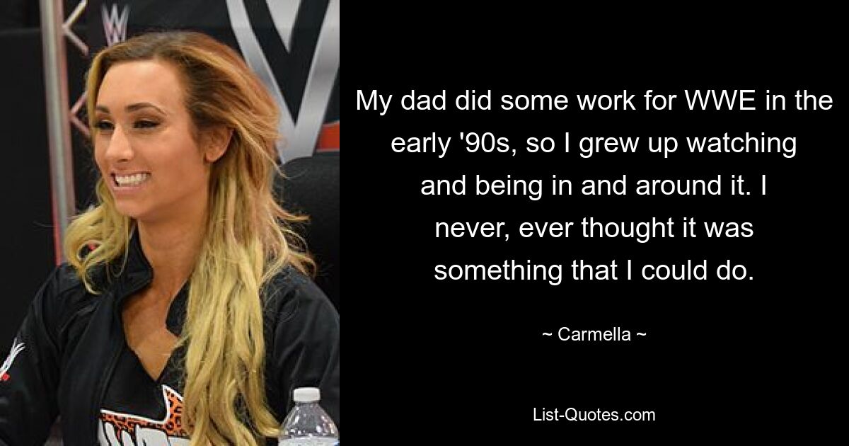 My dad did some work for WWE in the early '90s, so I grew up watching and being in and around it. I never, ever thought it was something that I could do. — © Carmella