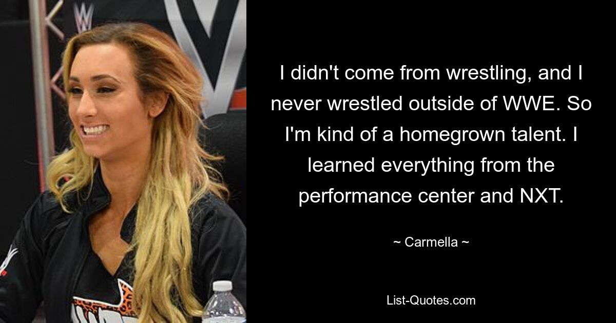 I didn't come from wrestling, and I never wrestled outside of WWE. So I'm kind of a homegrown talent. I learned everything from the performance center and NXT. — © Carmella