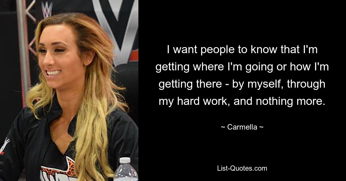 I want people to know that I'm getting where I'm going or how I'm getting there - by myself, through my hard work, and nothing more. — © Carmella