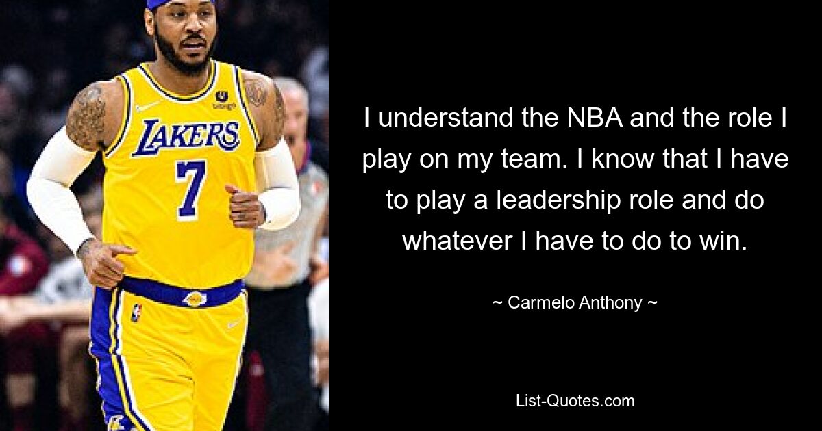 I understand the NBA and the role I play on my team. I know that I have to play a leadership role and do whatever I have to do to win. — © Carmelo Anthony