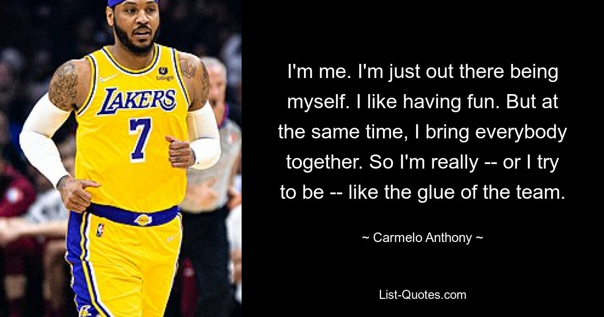 I'm me. I'm just out there being myself. I like having fun. But at the same time, I bring everybody together. So I'm really -- or I try to be -- like the glue of the team. — © Carmelo Anthony