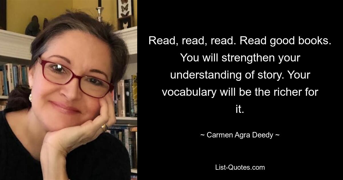 Read, read, read. Read good books. You will strengthen your understanding of story. Your vocabulary will be the richer for it. — © Carmen Agra Deedy