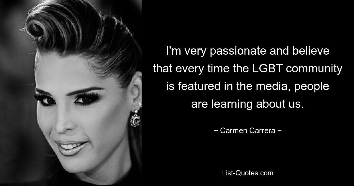 I'm very passionate and believe that every time the LGBT community is featured in the media, people are learning about us. — © Carmen Carrera