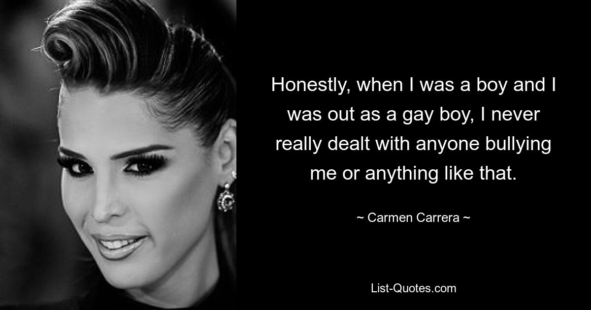 Honestly, when I was a boy and I was out as a gay boy, I never really dealt with anyone bullying me or anything like that. — © Carmen Carrera