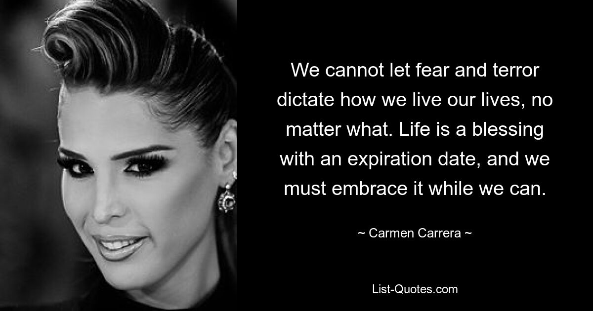 We cannot let fear and terror dictate how we live our lives, no matter what. Life is a blessing with an expiration date, and we must embrace it while we can. — © Carmen Carrera