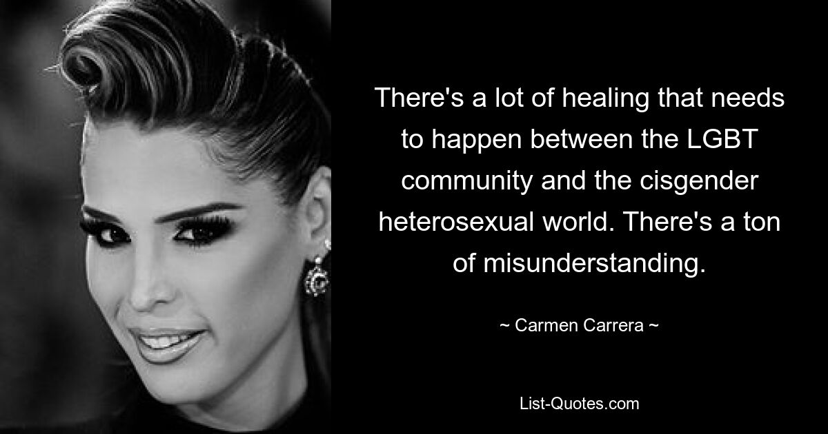 There's a lot of healing that needs to happen between the LGBT community and the cisgender heterosexual world. There's a ton of misunderstanding. — © Carmen Carrera