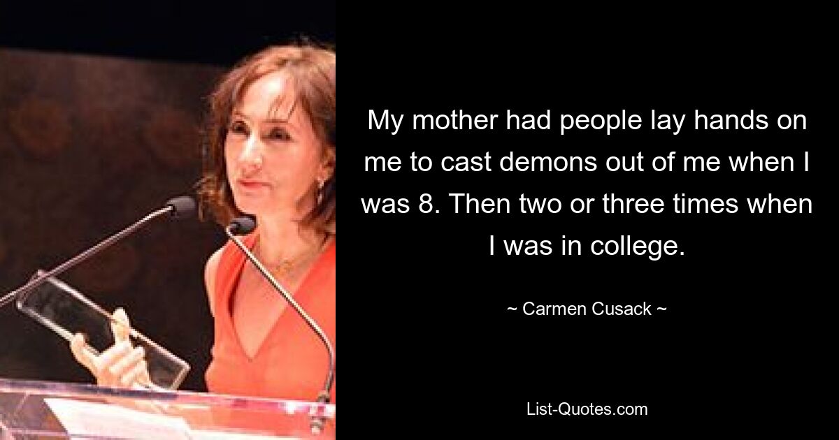 My mother had people lay hands on me to cast demons out of me when I was 8. Then two or three times when I was in college. — © Carmen Cusack